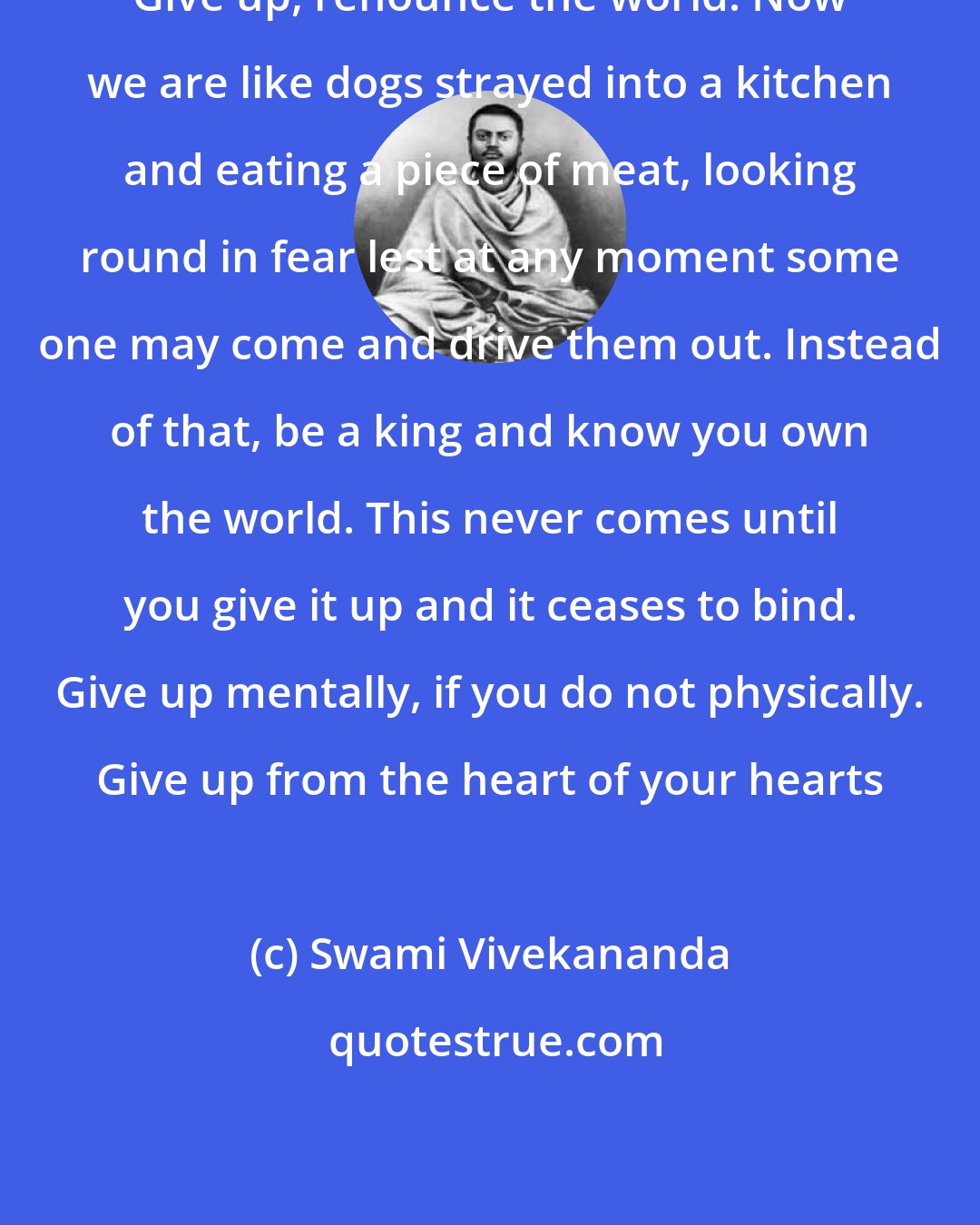 Swami Vivekananda: Give up, renounce the world. Now we are like dogs strayed into a kitchen and eating a piece of meat, looking round in fear lest at any moment some one may come and drive them out. Instead of that, be a king and know you own the world. This never comes until you give it up and it ceases to bind. Give up mentally, if you do not physically. Give up from the heart of your hearts