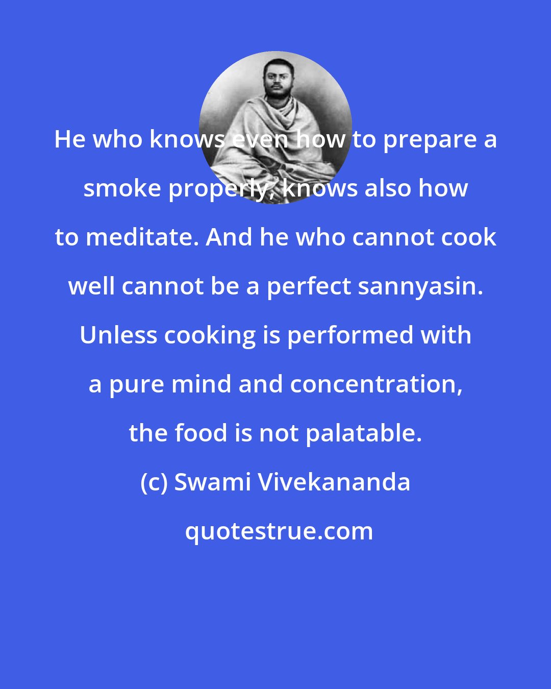 Swami Vivekananda: He who knows even how to prepare a smoke properly, knows also how to meditate. And he who cannot cook well cannot be a perfect sannyasin. Unless cooking is performed with a pure mind and concentration, the food is not palatable.