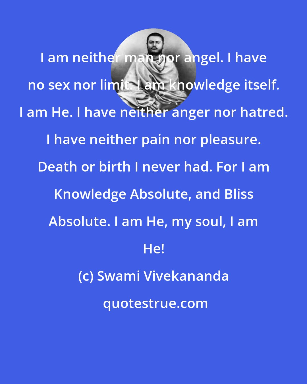 Swami Vivekananda: I am neither man nor angel. I have no sex nor limit. I am knowledge itself. I am He. I have neither anger nor hatred. I have neither pain nor pleasure. Death or birth I never had. For I am Knowledge Absolute, and Bliss Absolute. I am He, my soul, I am He!