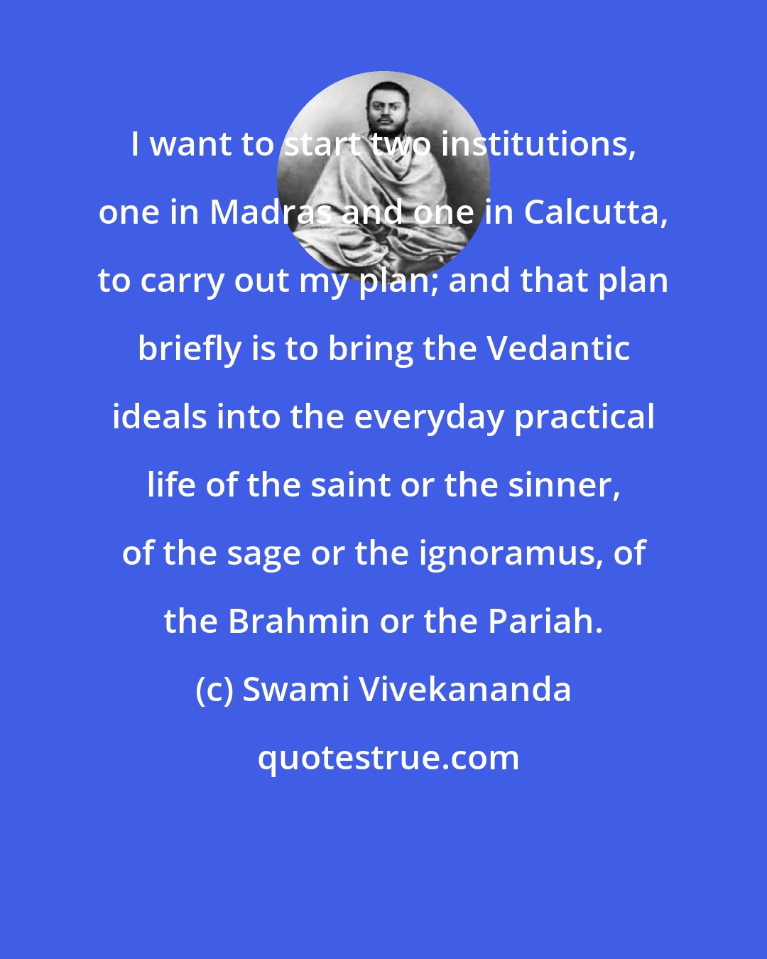 Swami Vivekananda: I want to start two institutions, one in Madras and one in Calcutta, to carry out my plan; and that plan briefly is to bring the Vedantic ideals into the everyday practical life of the saint or the sinner, of the sage or the ignoramus, of the Brahmin or the Pariah.