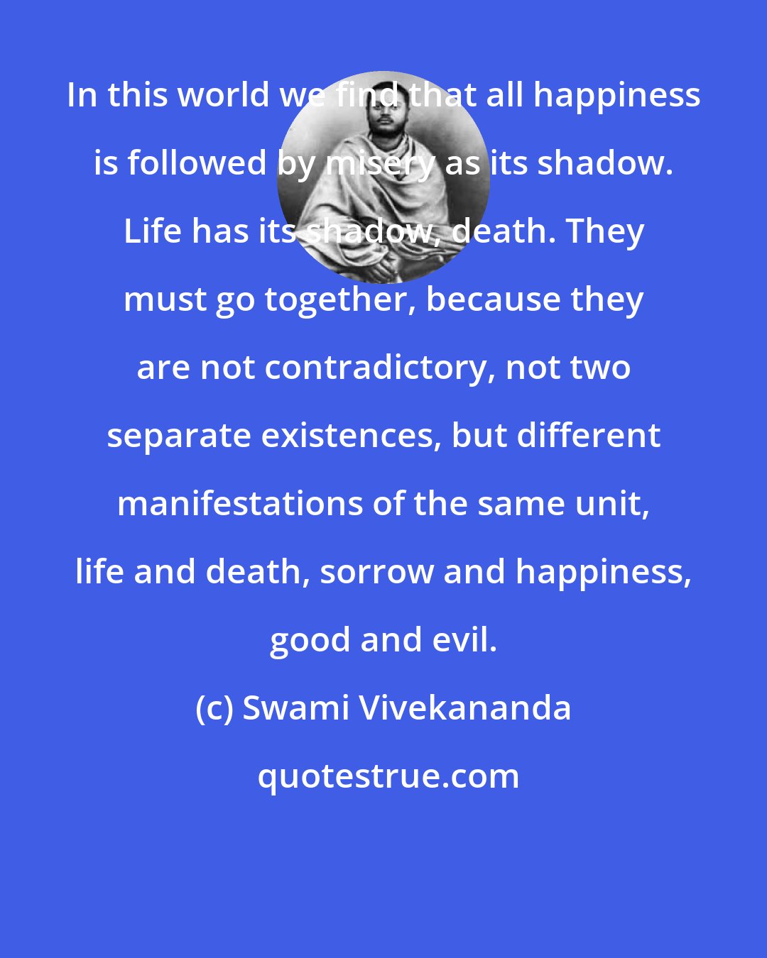 Swami Vivekananda: In this world we find that all happiness is followed by misery as its shadow. Life has its shadow, death. They must go together, because they are not contradictory, not two separate existences, but different manifestations of the same unit, life and death, sorrow and happiness, good and evil.