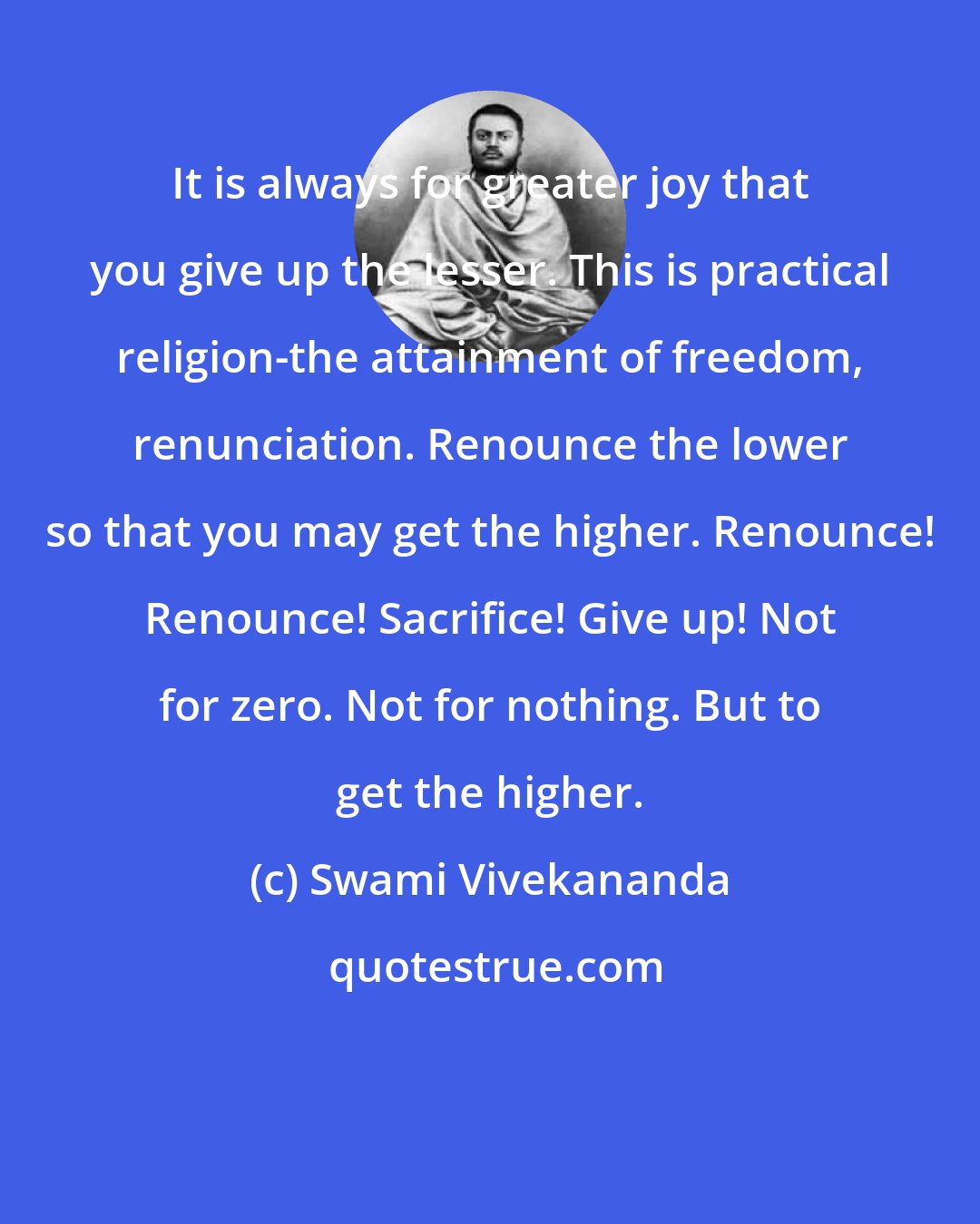 Swami Vivekananda: It is always for greater joy that you give up the lesser. This is practical religion-the attainment of freedom, renunciation. Renounce the lower so that you may get the higher. Renounce! Renounce! Sacrifice! Give up! Not for zero. Not for nothing. But to get the higher.