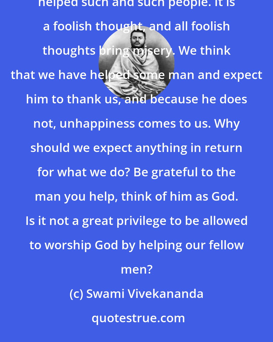 Swami Vivekananda: It is entirely wrong to think that we have done, or can do, good to the world, or to think that we have helped such and such people. It is a foolish thought, and all foolish thoughts bring misery. We think that we have helped some man and expect him to thank us, and because he does not, unhappiness comes to us. Why should we expect anything in return for what we do? Be grateful to the man you help, think of him as God. Is it not a great privilege to be allowed to worship God by helping our fellow men?