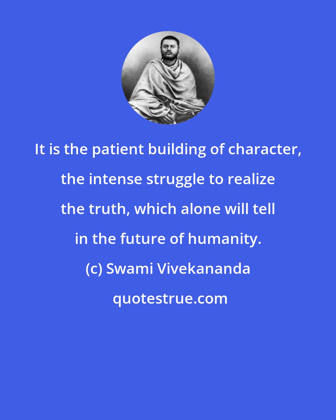 Swami Vivekananda: It is the patient building of character, the intense struggle to realize the truth, which alone will tell in the future of humanity.