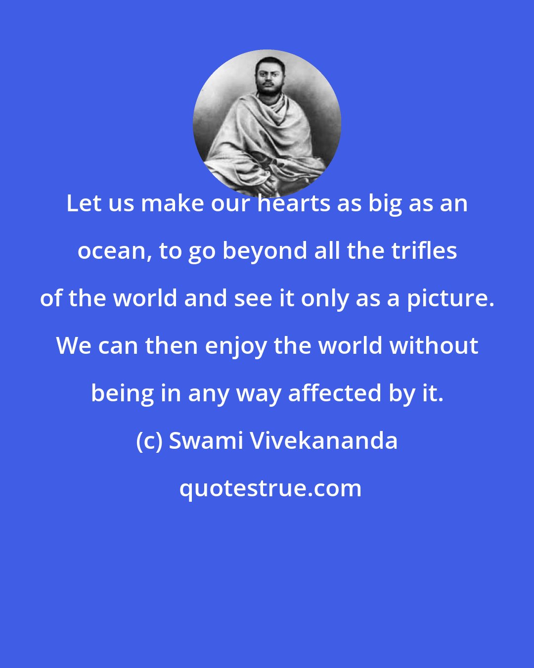 Swami Vivekananda: Let us make our hearts as big as an ocean, to go beyond all the trifles of the world and see it only as a picture. We can then enjoy the world without being in any way affected by it.