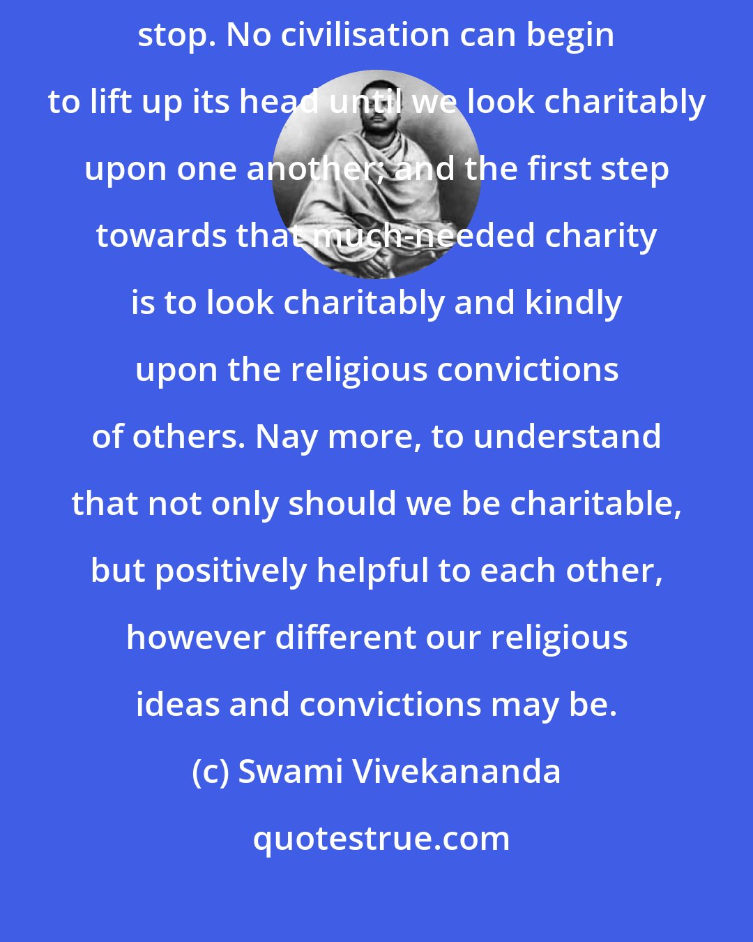 Swami Vivekananda: No civilisation can grow unless fanatics, bloodshed, and brutality stop. No civilisation can begin to lift up its head until we look charitably upon one another; and the first step towards that much-needed charity is to look charitably and kindly upon the religious convictions of others. Nay more, to understand that not only should we be charitable, but positively helpful to each other, however different our religious ideas and convictions may be.