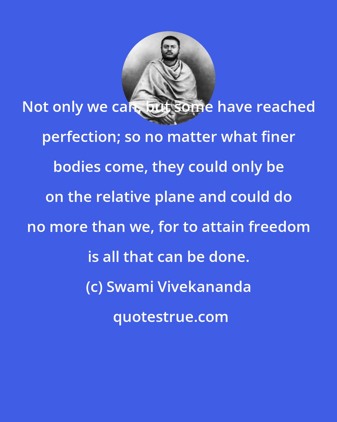 Swami Vivekananda: Not only we can, but some have reached perfection; so no matter what finer bodies come, they could only be on the relative plane and could do no more than we, for to attain freedom is all that can be done.