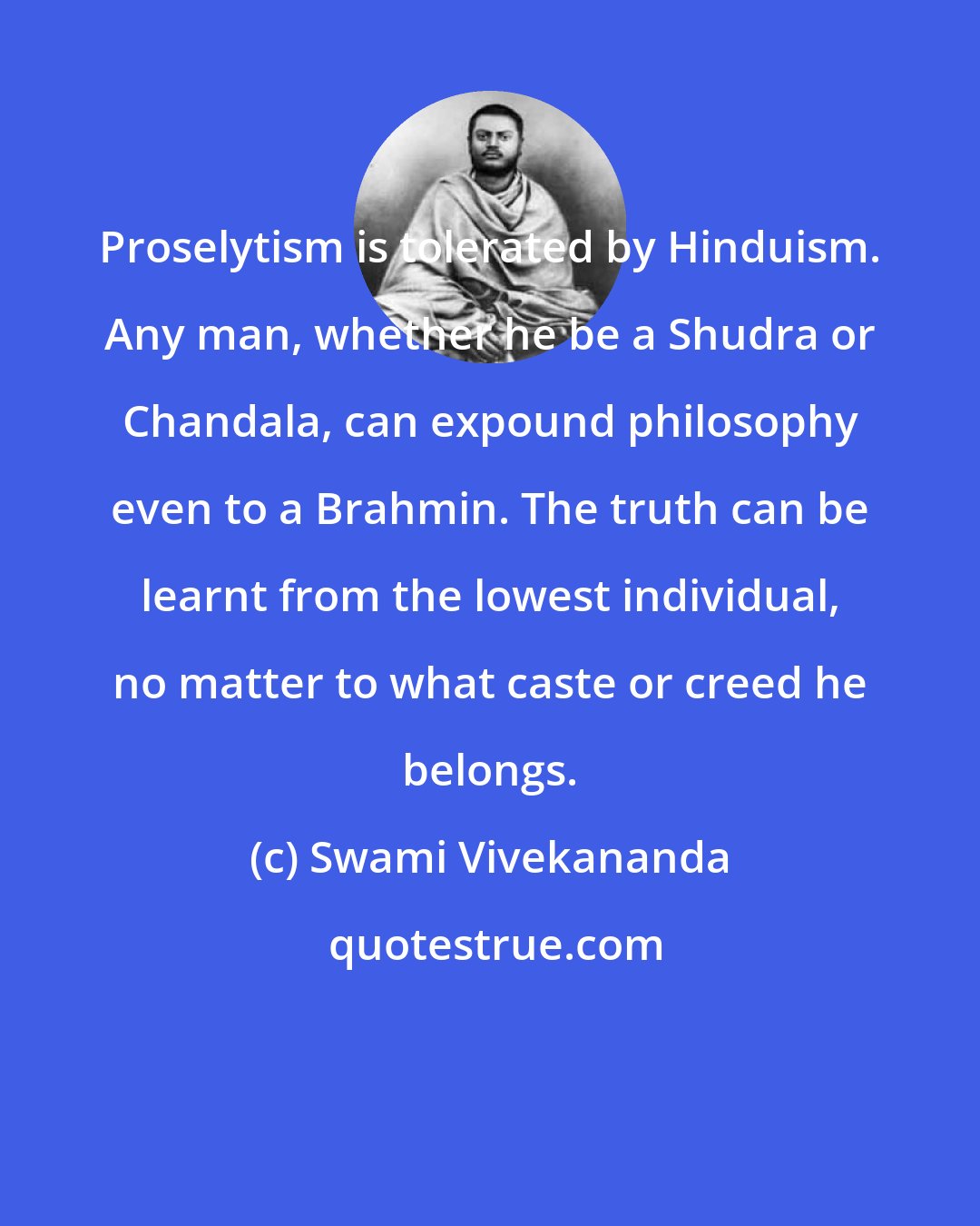 Swami Vivekananda: Proselytism is tolerated by Hinduism. Any man, whether he be a Shudra or Chandala, can expound philosophy even to a Brahmin. The truth can be learnt from the lowest individual, no matter to what caste or creed he belongs.