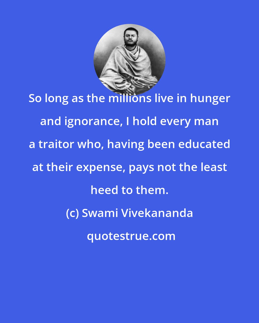 Swami Vivekananda: So long as the millions live in hunger and ignorance, I hold every man a traitor who, having been educated at their expense, pays not the least heed to them.