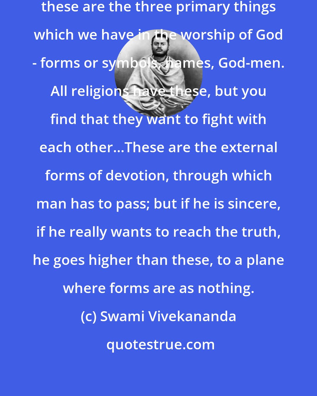 Swami Vivekananda: So we find that in almost every religion these are the three primary things which we have in the worship of God - forms or symbols, names, God-men. All religions have these, but you find that they want to fight with each other...These are the external forms of devotion, through which man has to pass; but if he is sincere, if he really wants to reach the truth, he goes higher than these, to a plane where forms are as nothing.