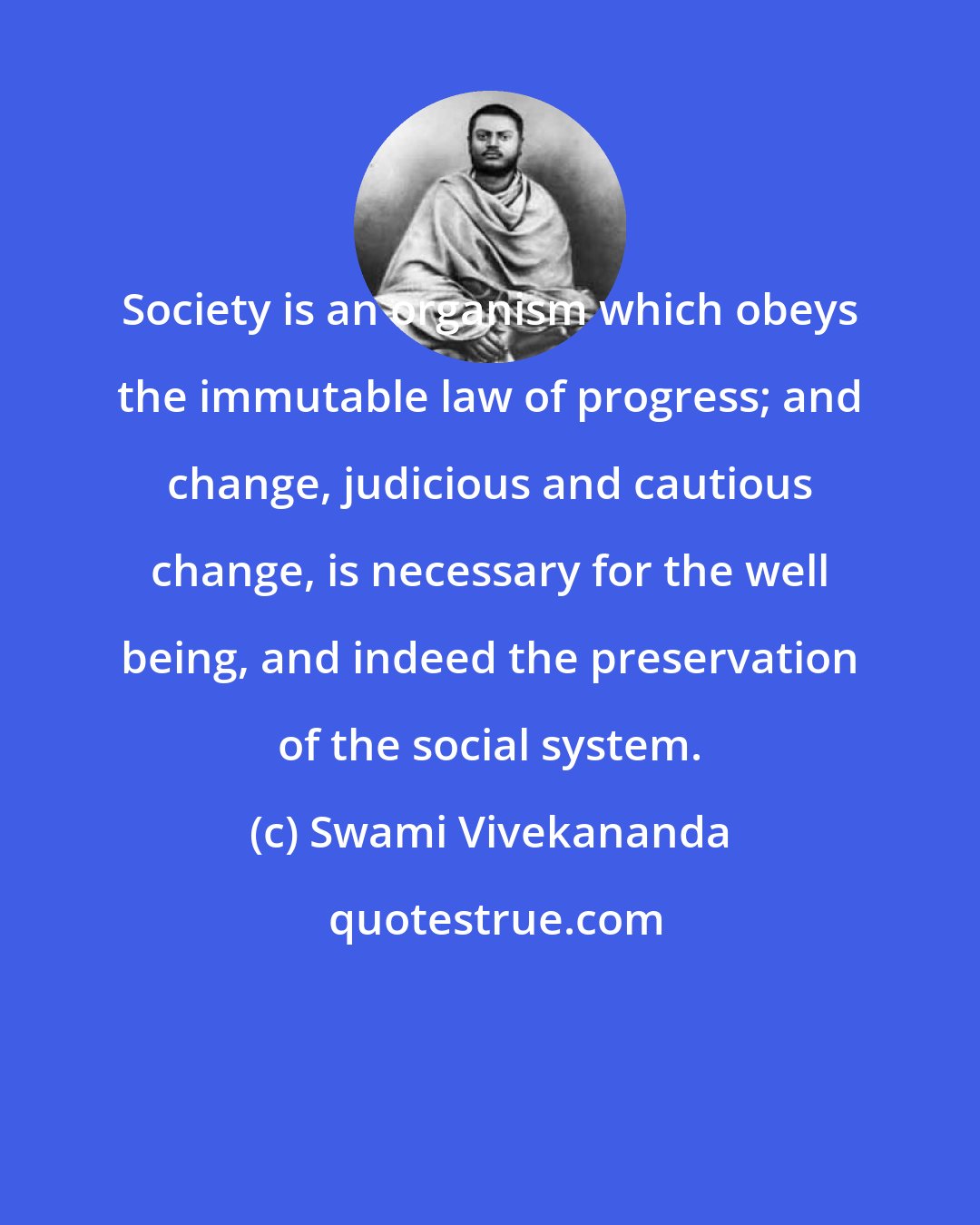 Swami Vivekananda: Society is an organism which obeys the immutable law of progress; and change, judicious and cautious change, is necessary for the well being, and indeed the preservation of the social system.