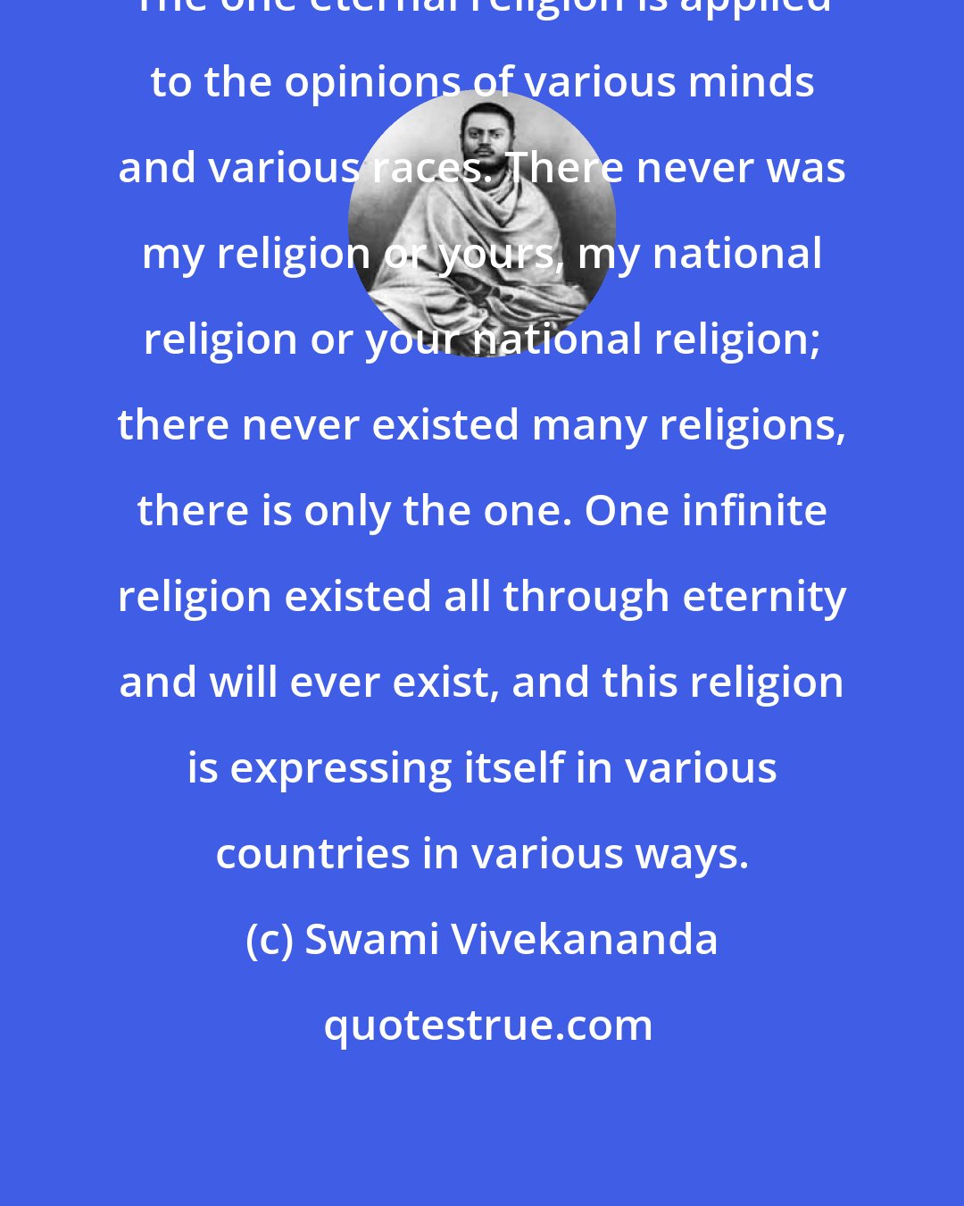 Swami Vivekananda: The one eternal religion is applied to the opinions of various minds and various races. There never was my religion or yours, my national religion or your national religion; there never existed many religions, there is only the one. One infinite religion existed all through eternity and will ever exist, and this religion is expressing itself in various countries in various ways.