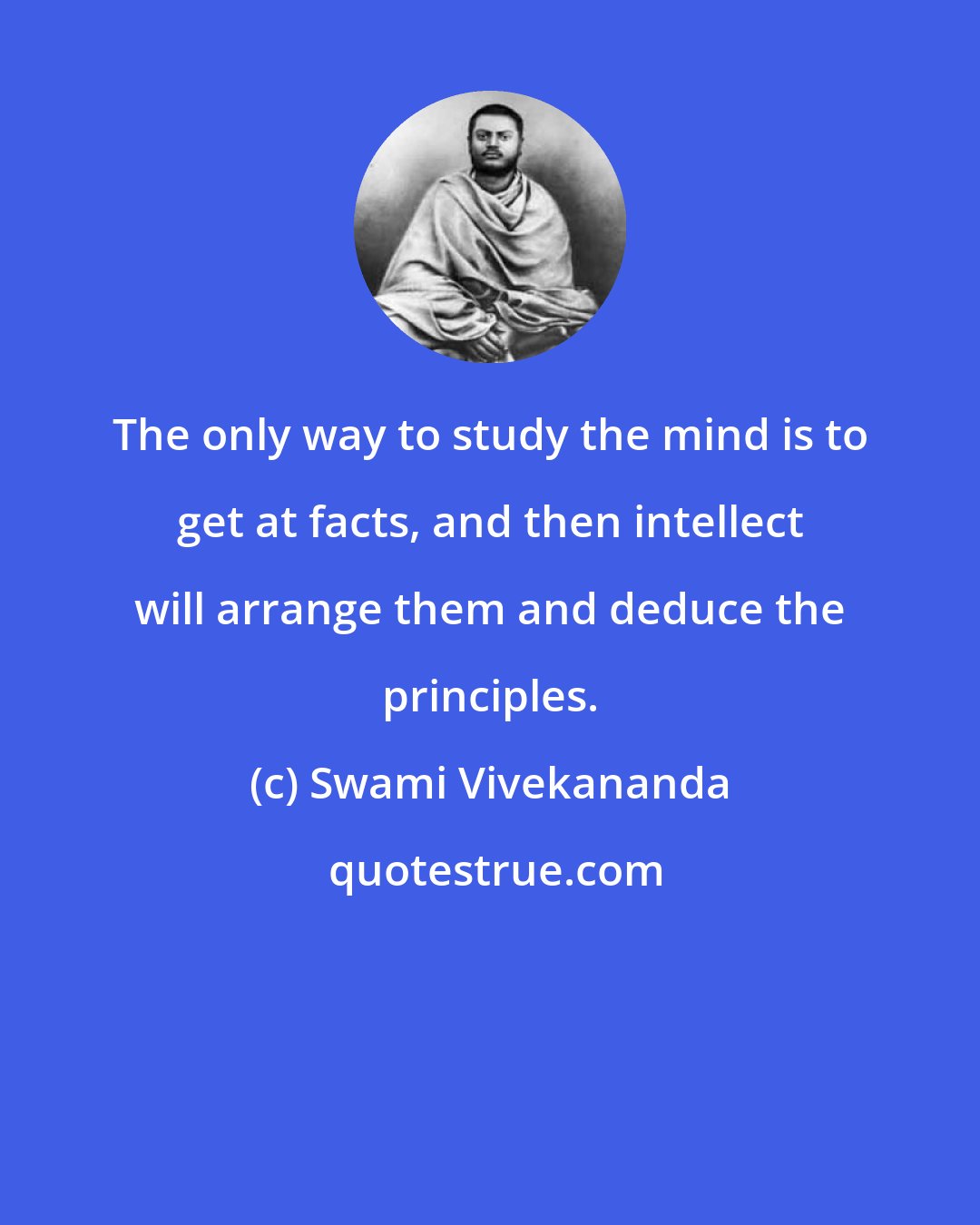 Swami Vivekananda: The only way to study the mind is to get at facts, and then intellect will arrange them and deduce the principles.