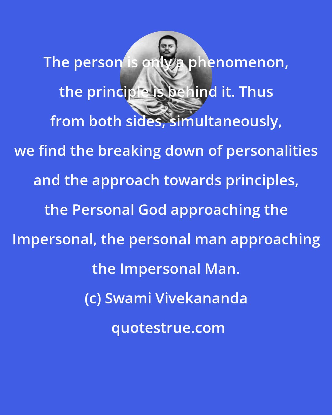 Swami Vivekananda: The person is only a phenomenon, the principle is behind it. Thus from both sides, simultaneously, we find the breaking down of personalities and the approach towards principles, the Personal God approaching the Impersonal, the personal man approaching the Impersonal Man.