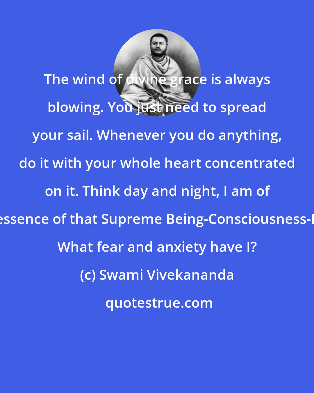 Swami Vivekananda: The wind of divine grace is always blowing. You just need to spread your sail. Whenever you do anything, do it with your whole heart concentrated on it. Think day and night, I am of the essence of that Supreme Being-Consciousness-Bliss. What fear and anxiety have I?