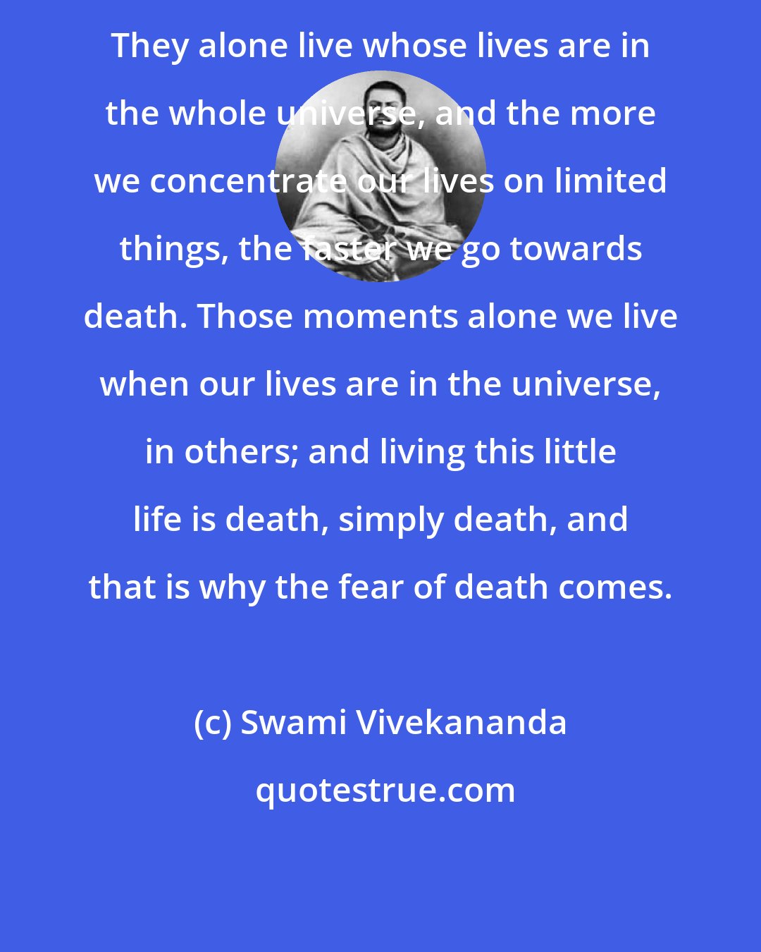 Swami Vivekananda: They alone live whose lives are in the whole universe, and the more we concentrate our lives on limited things, the faster we go towards death. Those moments alone we live when our lives are in the universe, in others; and living this little life is death, simply death, and that is why the fear of death comes.