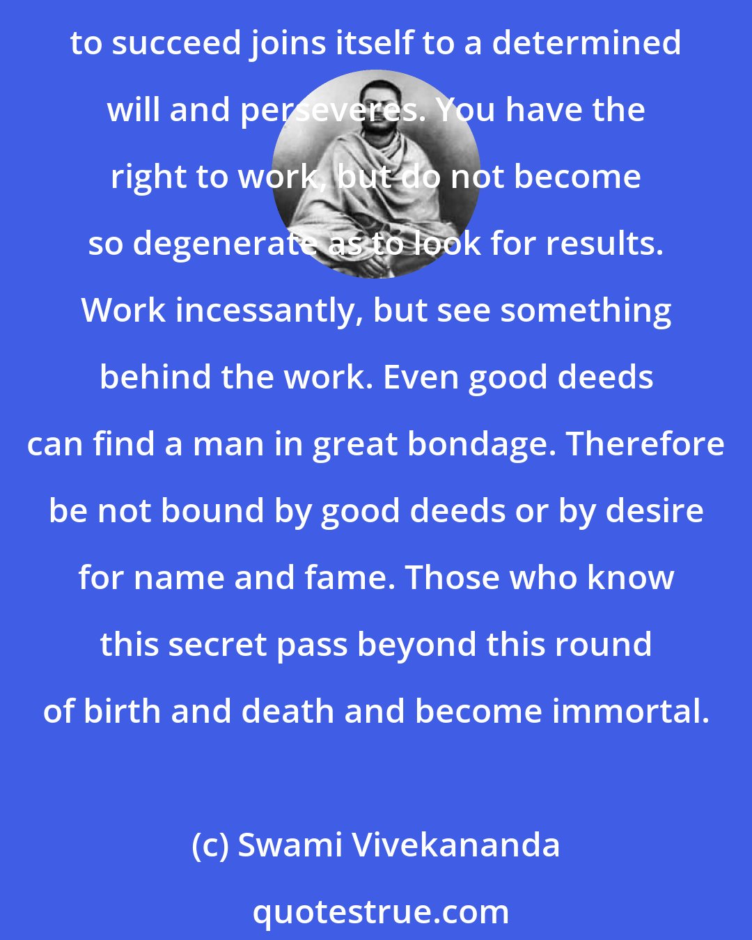 Swami Vivekananda: This world is not for cowards. Do not try to fly. Look not for success or failure. Join yourself to the perfectly unselfish will and work on. Know that the mind which is born to succeed joins itself to a determined will and perseveres. You have the right to work, but do not become so degenerate as to look for results. Work incessantly, but see something behind the work. Even good deeds can find a man in great bondage. Therefore be not bound by good deeds or by desire for name and fame. Those who know this secret pass beyond this round of birth and death and become immortal.