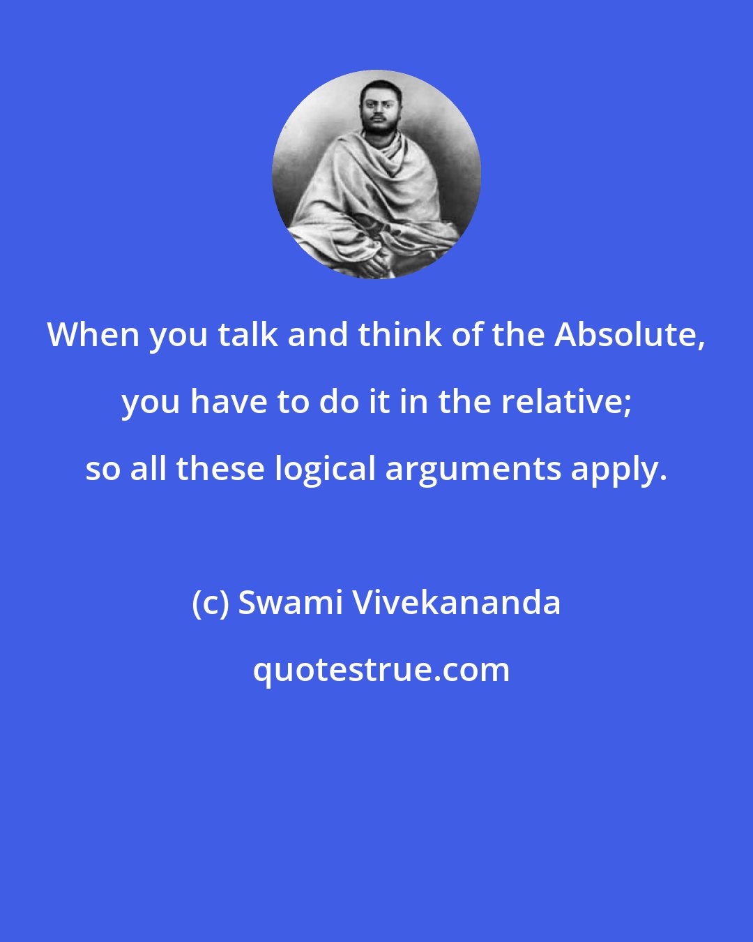 Swami Vivekananda: When you talk and think of the Absolute, you have to do it in the relative; so all these logical arguments apply.