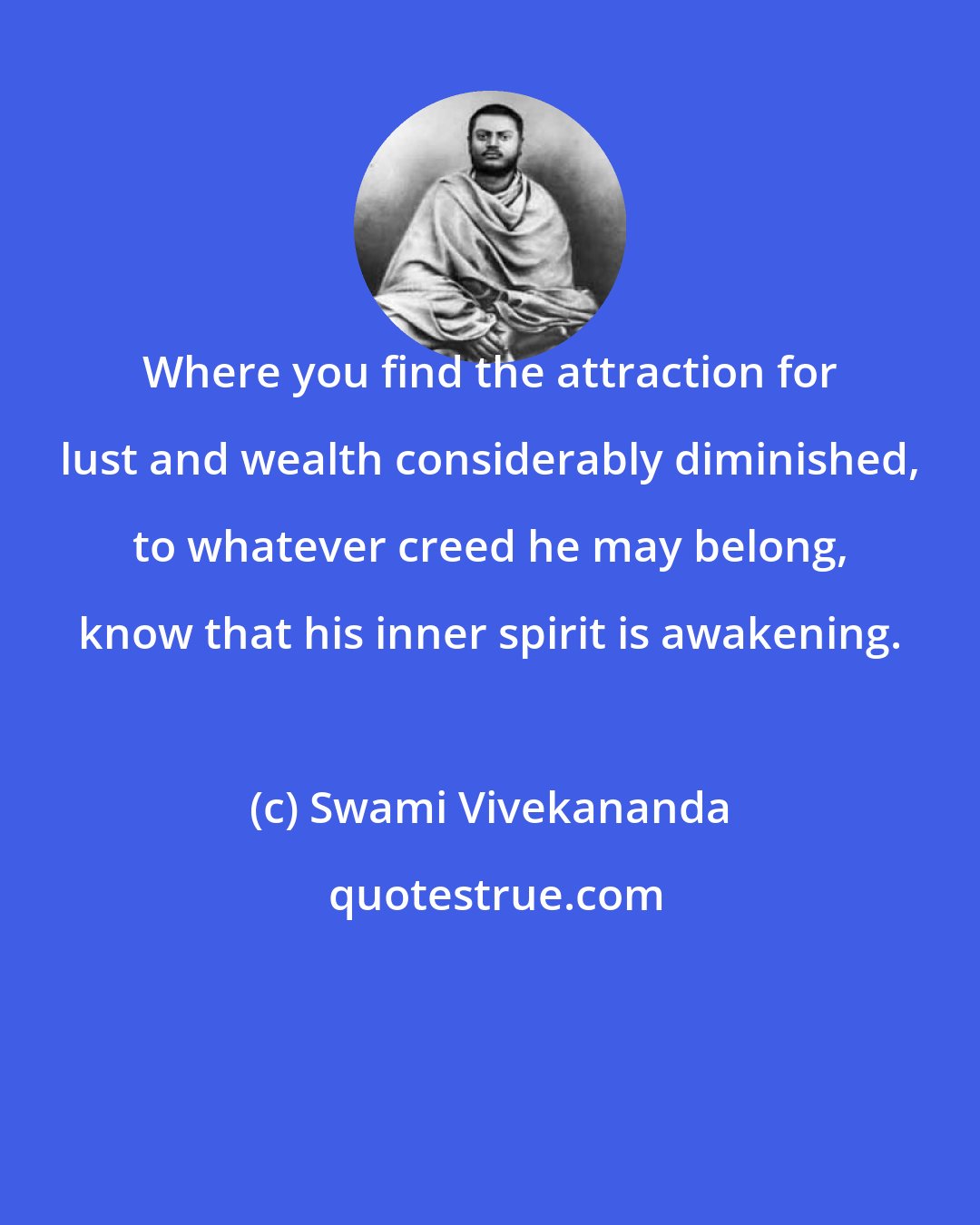 Swami Vivekananda: Where you find the attraction for lust and wealth considerably diminished, to whatever creed he may belong, know that his inner spirit is awakening.