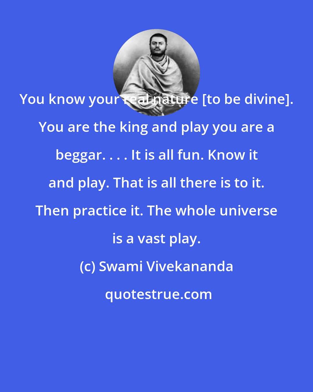 Swami Vivekananda: You know your real nature [to be divine]. You are the king and play you are a beggar. . . . It is all fun. Know it and play. That is all there is to it. Then practice it. The whole universe is a vast play.