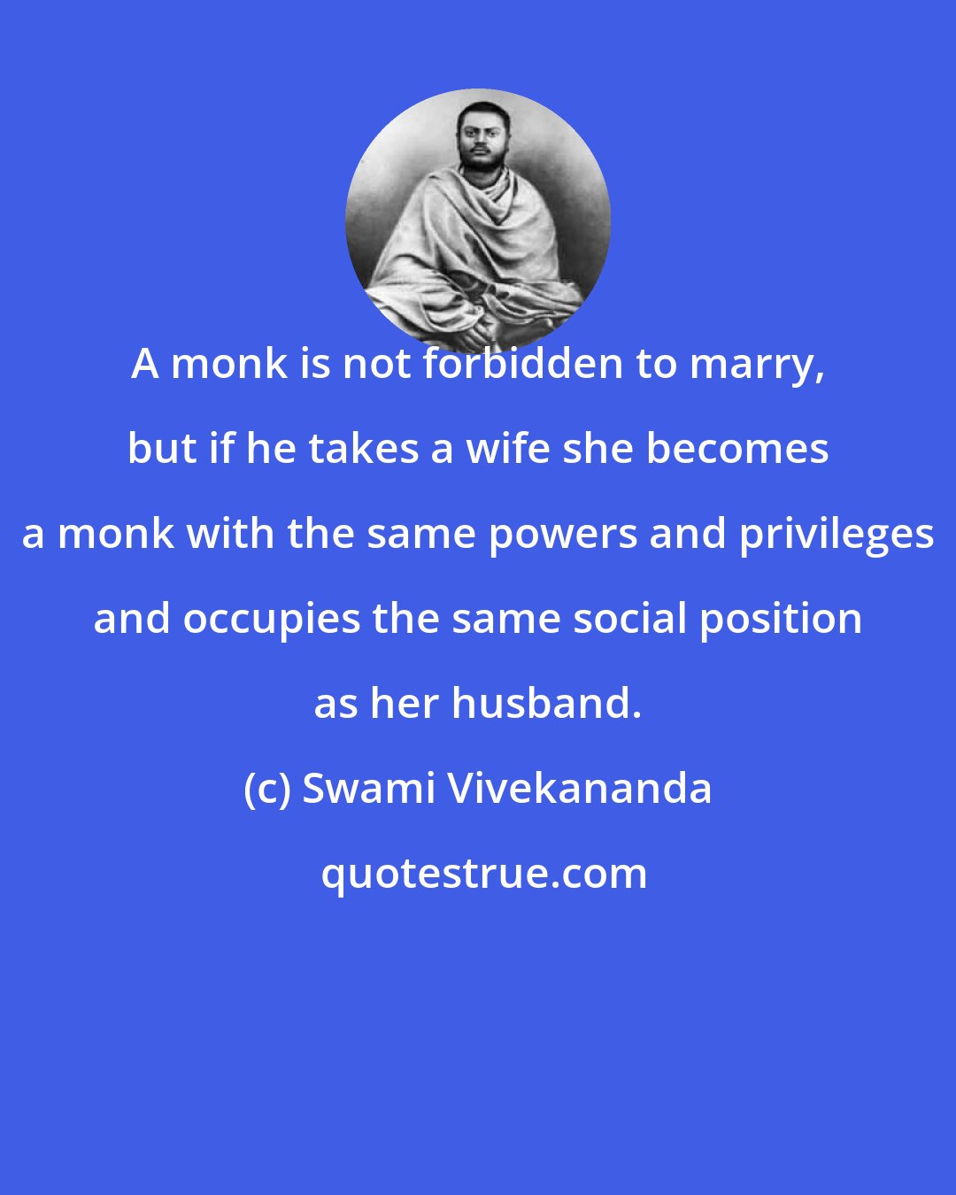 Swami Vivekananda: A monk is not forbidden to marry, but if he takes a wife she becomes a monk with the same powers and privileges and occupies the same social position as her husband.