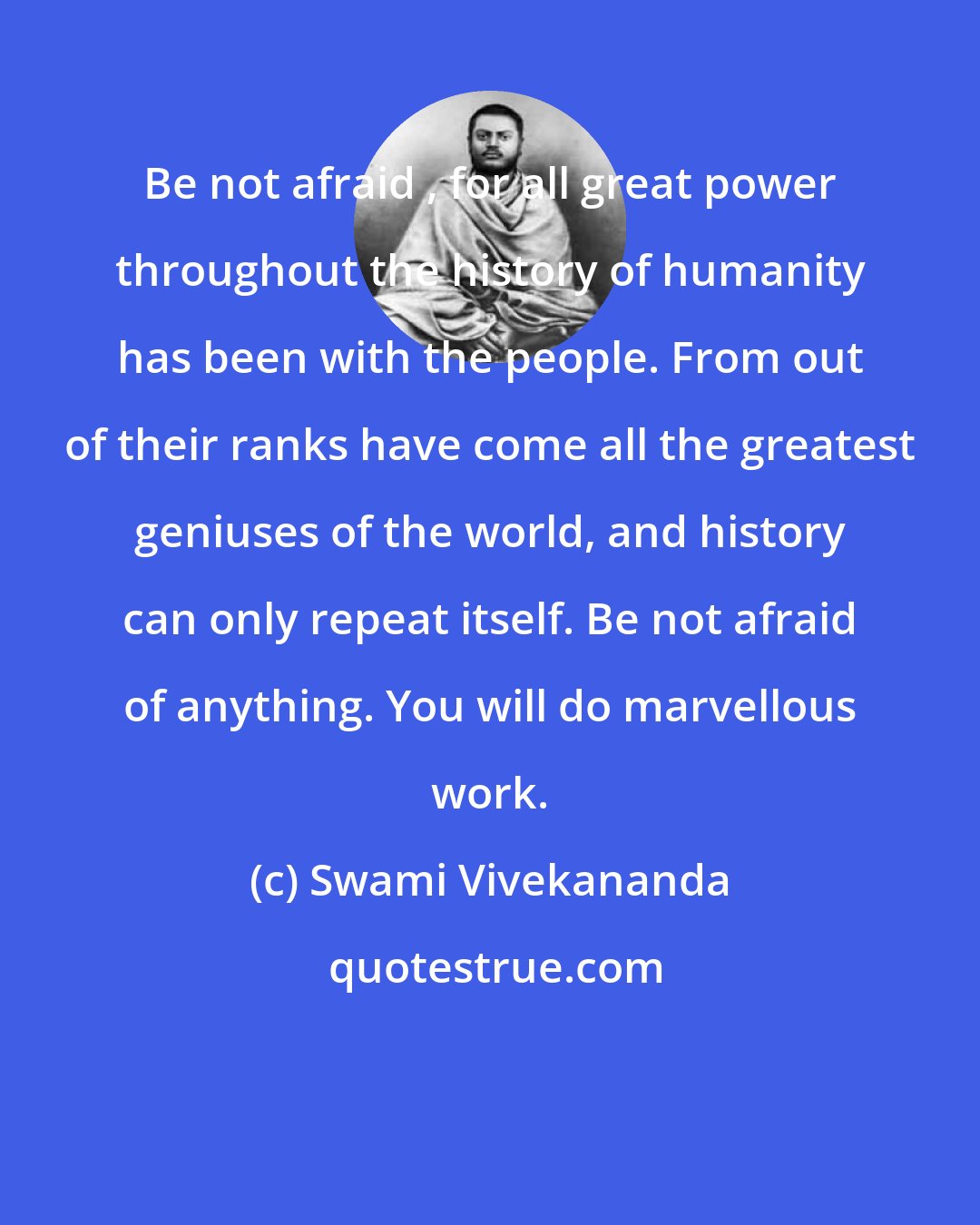 Swami Vivekananda: Be not afraid , for all great power throughout the history of humanity has been with the people. From out of their ranks have come all the greatest geniuses of the world, and history can only repeat itself. Be not afraid of anything. You will do marvellous work.