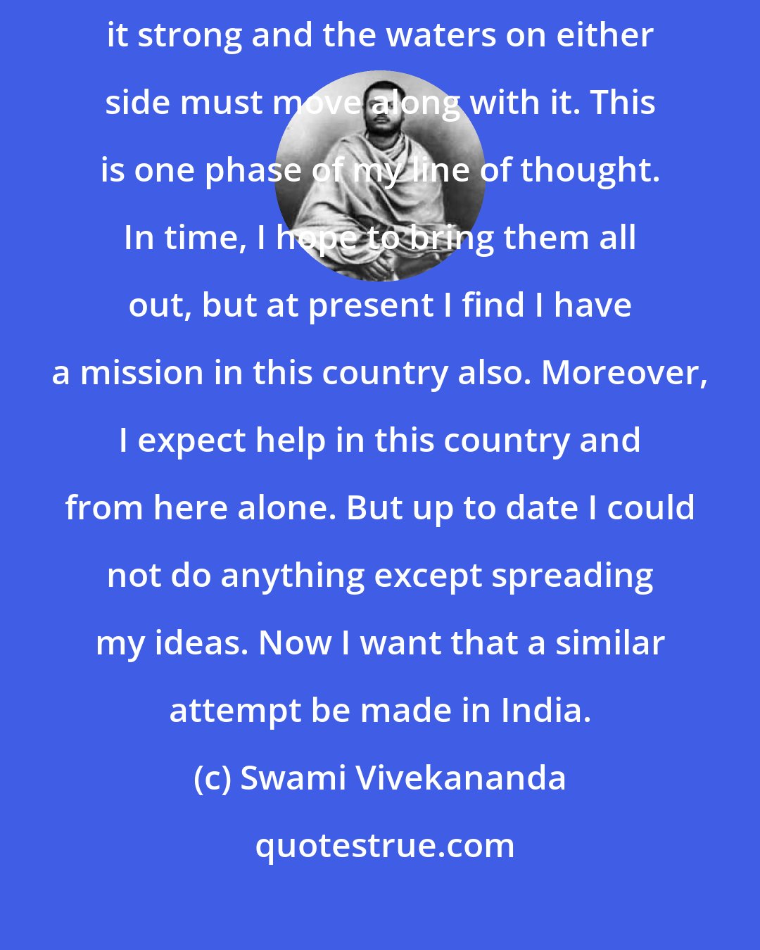 Swami Vivekananda: Each nation has a main current in life; in India it is religion. Make it strong and the waters on either side must move along with it. This is one phase of my line of thought. In time, I hope to bring them all out, but at present I find I have a mission in this country also. Moreover, I expect help in this country and from here alone. But up to date I could not do anything except spreading my ideas. Now I want that a similar attempt be made in India.