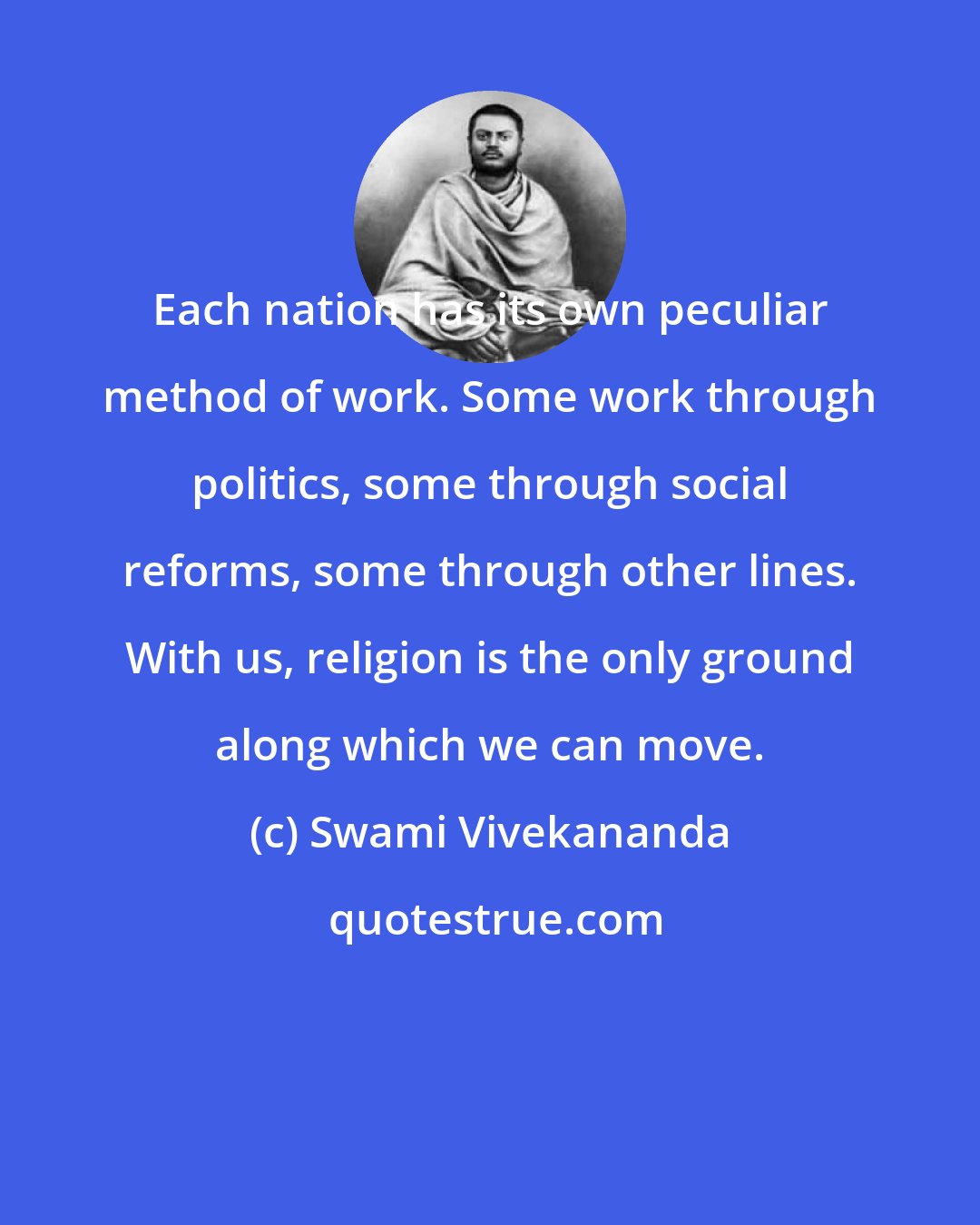 Swami Vivekananda: Each nation has its own peculiar method of work. Some work through politics, some through social reforms, some through other lines. With us, religion is the only ground along which we can move.