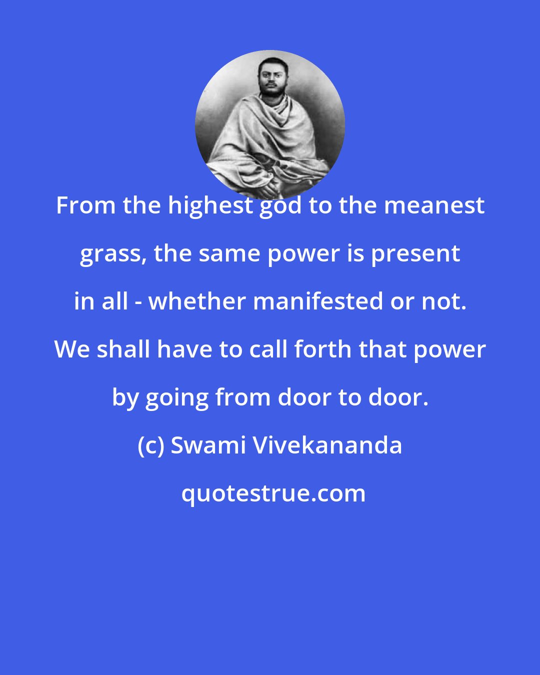 Swami Vivekananda: From the highest god to the meanest grass, the same power is present in all - whether manifested or not. We shall have to call forth that power by going from door to door.