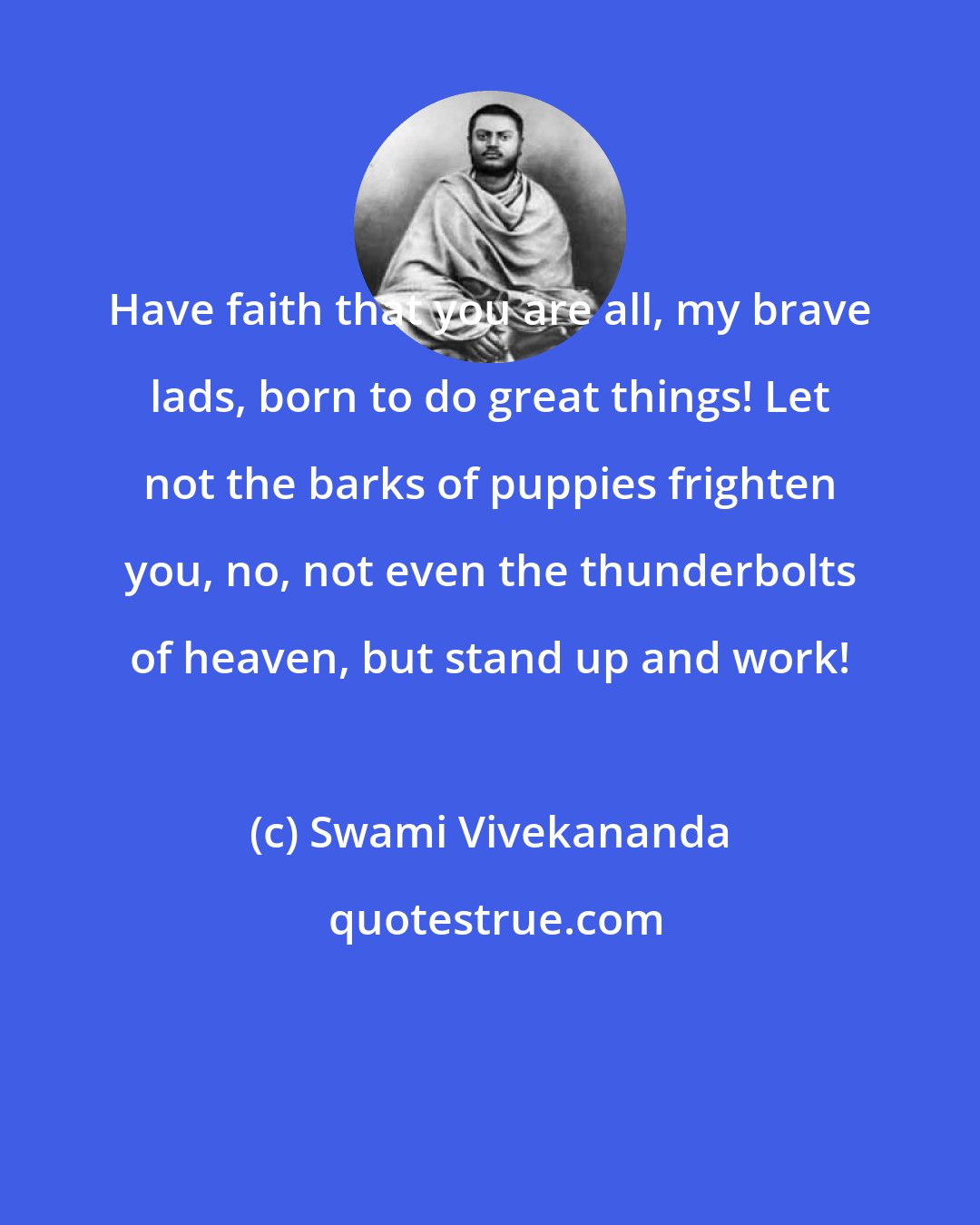 Swami Vivekananda: Have faith that you are all, my brave lads, born to do great things! Let not the barks of puppies frighten you, no, not even the thunderbolts of heaven, but stand up and work!