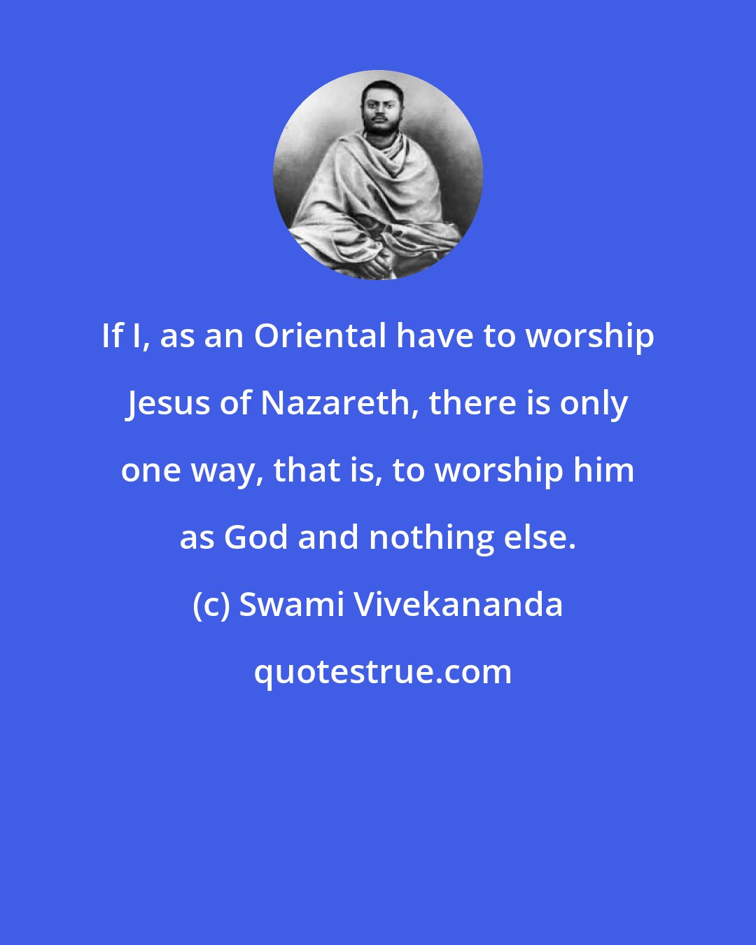 Swami Vivekananda: If I, as an Oriental have to worship Jesus of Nazareth, there is only one way, that is, to worship him as God and nothing else.