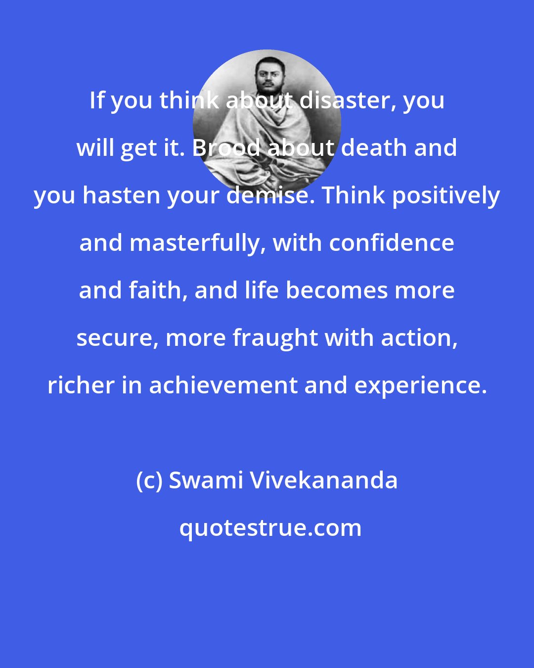 Swami Vivekananda: If you think about disaster, you will get it. Brood about death and you hasten your demise. Think positively and masterfully, with confidence and faith, and life becomes more secure, more fraught with action, richer in achievement and experience.