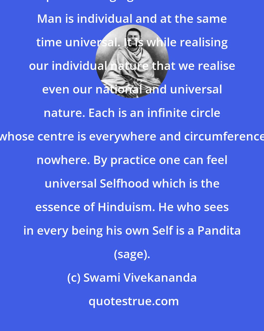 Swami Vivekananda: Individuality in universality is the plan of creation. Each cell has its part in bringing about consciousness. Man is individual and at the same time universal. It is while realising our individual nature that we realise even our national and universal nature. Each is an infinite circle whose centre is everywhere and circumference nowhere. By practice one can feel universal Selfhood which is the essence of Hinduism. He who sees in every being his own Self is a Pandita (sage).