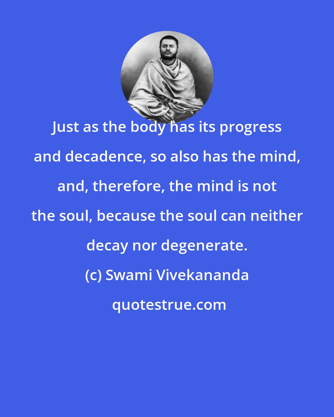 Swami Vivekananda: Just as the body has its progress and decadence, so also has the mind, and, therefore, the mind is not the soul, because the soul can neither decay nor degenerate.