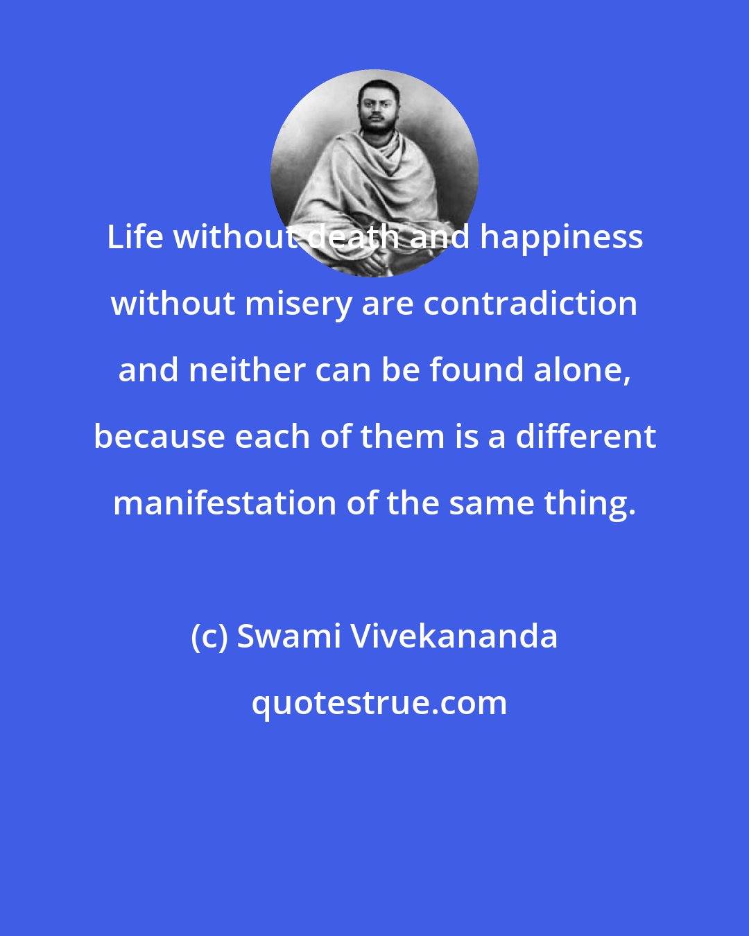 Swami Vivekananda: Life without death and happiness without misery are contradiction and neither can be found alone, because each of them is a different manifestation of the same thing.