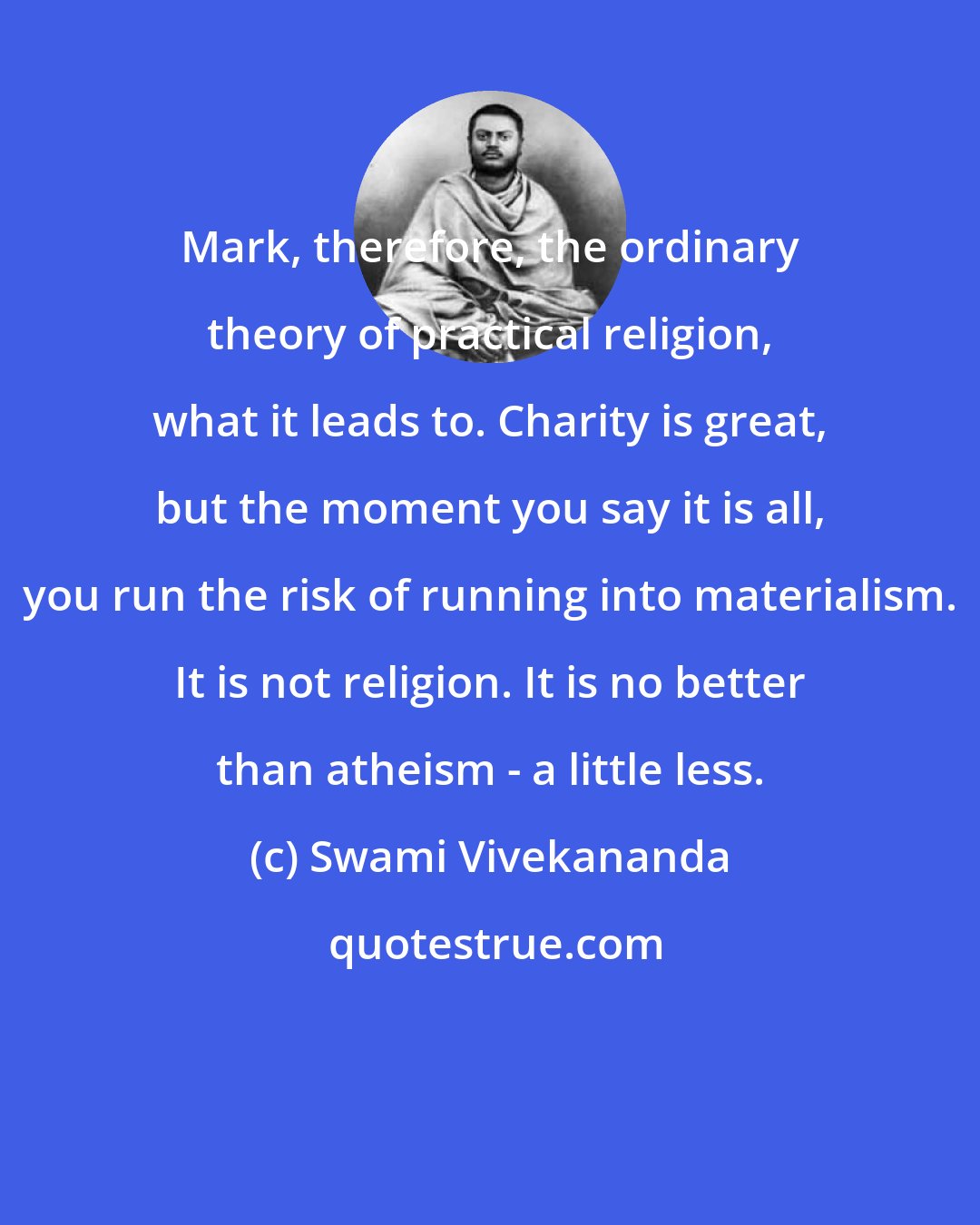 Swami Vivekananda: Mark, therefore, the ordinary theory of practical religion, what it leads to. Charity is great, but the moment you say it is all, you run the risk of running into materialism. It is not religion. It is no better than atheism - a little less.