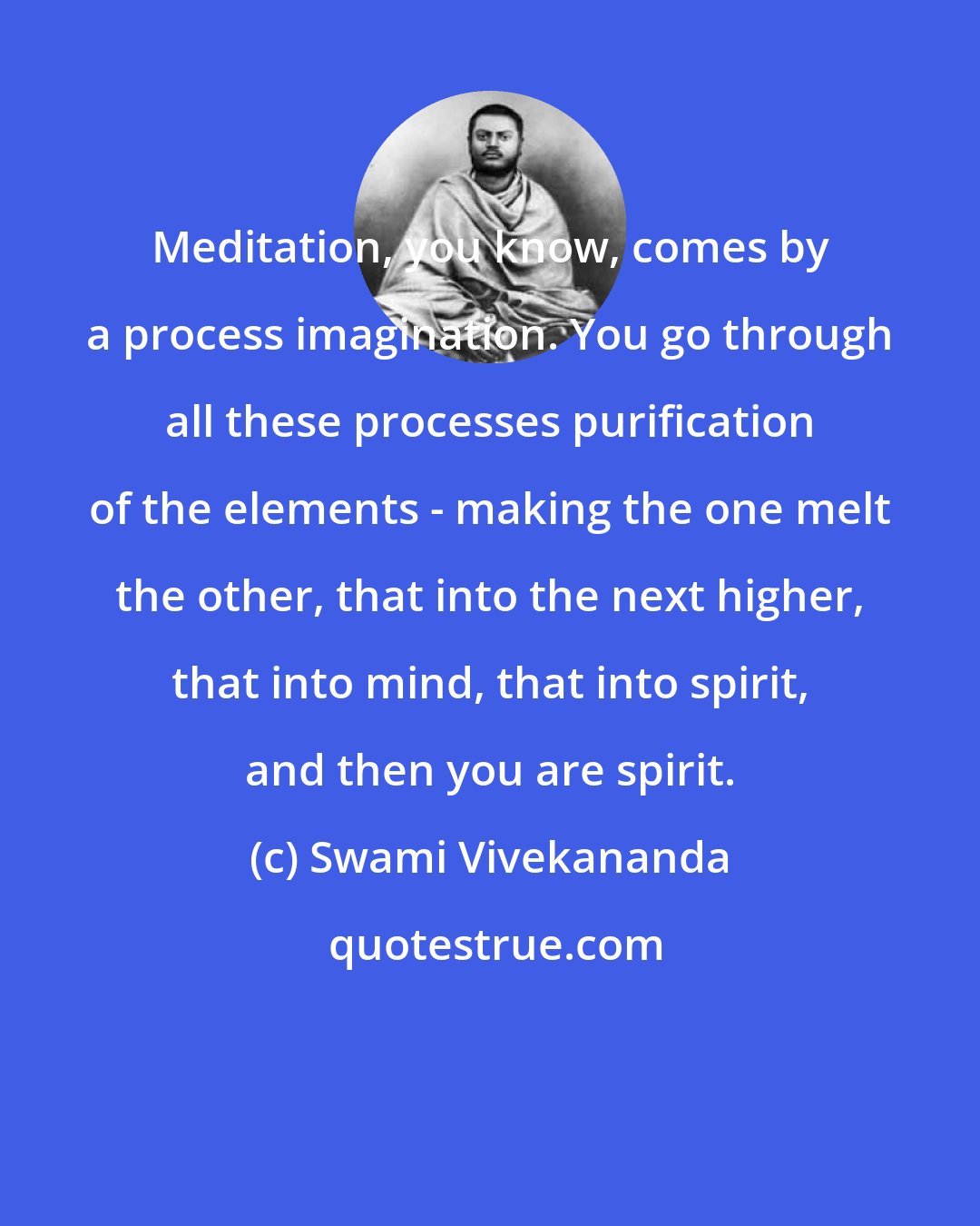 Swami Vivekananda: Meditation, you know, comes by a process imagination. You go through all these processes purification of the elements - making the one melt the other, that into the next higher, that into mind, that into spirit, and then you are spirit.