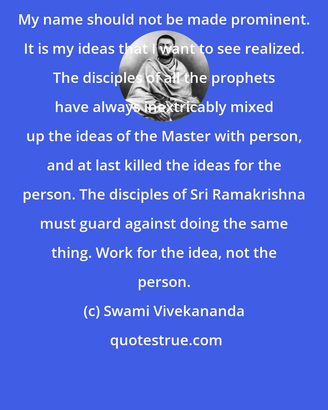 Swami Vivekananda: My name should not be made prominent. It is my ideas that I want to see realized. The disciples of all the prophets have always inextricably mixed up the ideas of the Master with person, and at last killed the ideas for the person. The disciples of Sri Ramakrishna must guard against doing the same thing. Work for the idea, not the person.