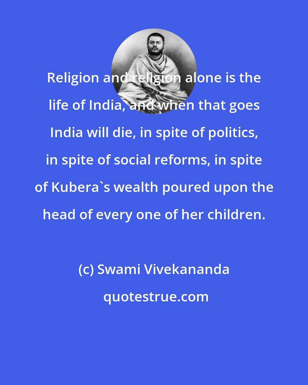 Swami Vivekananda: Religion and religion alone is the life of India, and when that goes India will die, in spite of politics, in spite of social reforms, in spite of Kubera's wealth poured upon the head of every one of her children.