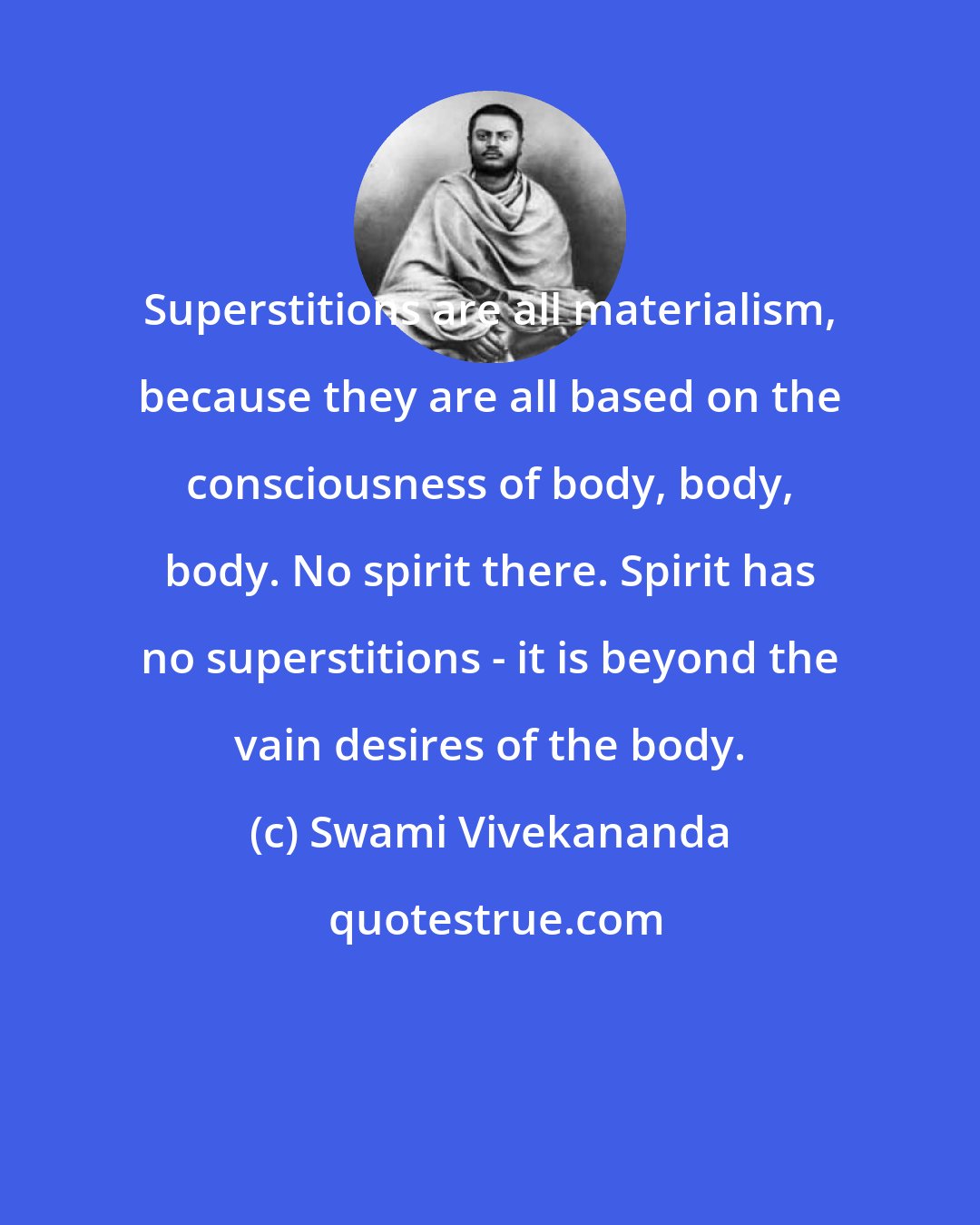 Swami Vivekananda: Superstitions are all materialism, because they are all based on the consciousness of body, body, body. No spirit there. Spirit has no superstitions - it is beyond the vain desires of the body.