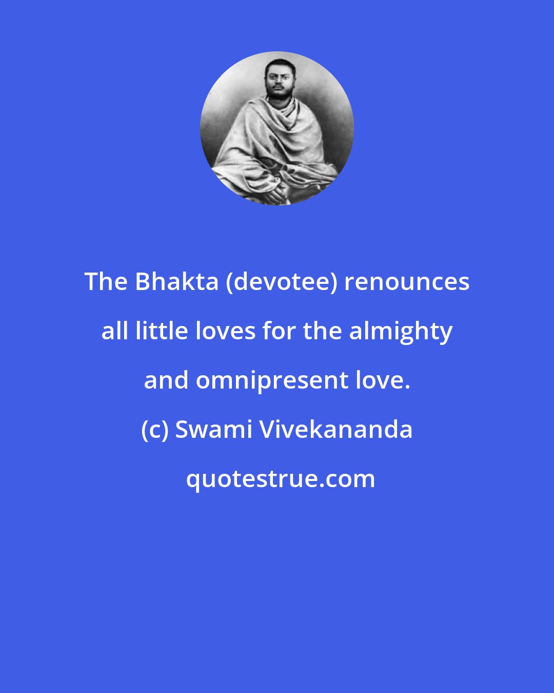 Swami Vivekananda: The Bhakta (devotee) renounces all little loves for the almighty and omnipresent love.