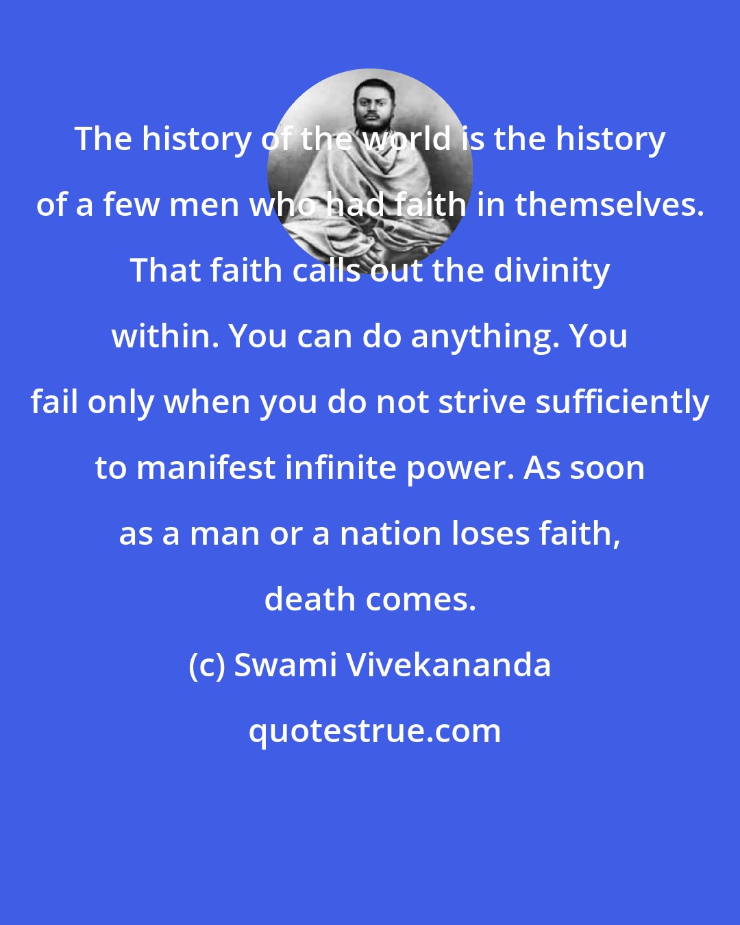 Swami Vivekananda: The history of the world is the history of a few men who had faith in themselves. That faith calls out the divinity within. You can do anything. You fail only when you do not strive sufficiently to manifest infinite power. As soon as a man or a nation loses faith, death comes.