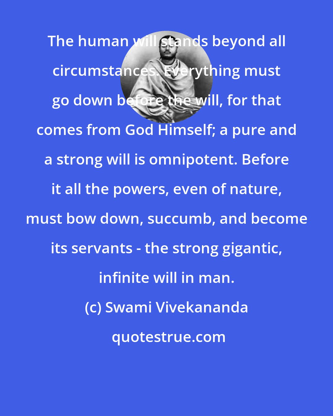 Swami Vivekananda: The human will stands beyond all circumstances. Everything must go down before the will, for that comes from God Himself; a pure and a strong will is omnipotent. Before it all the powers, even of nature, must bow down, succumb, and become its servants - the strong gigantic, infinite will in man.