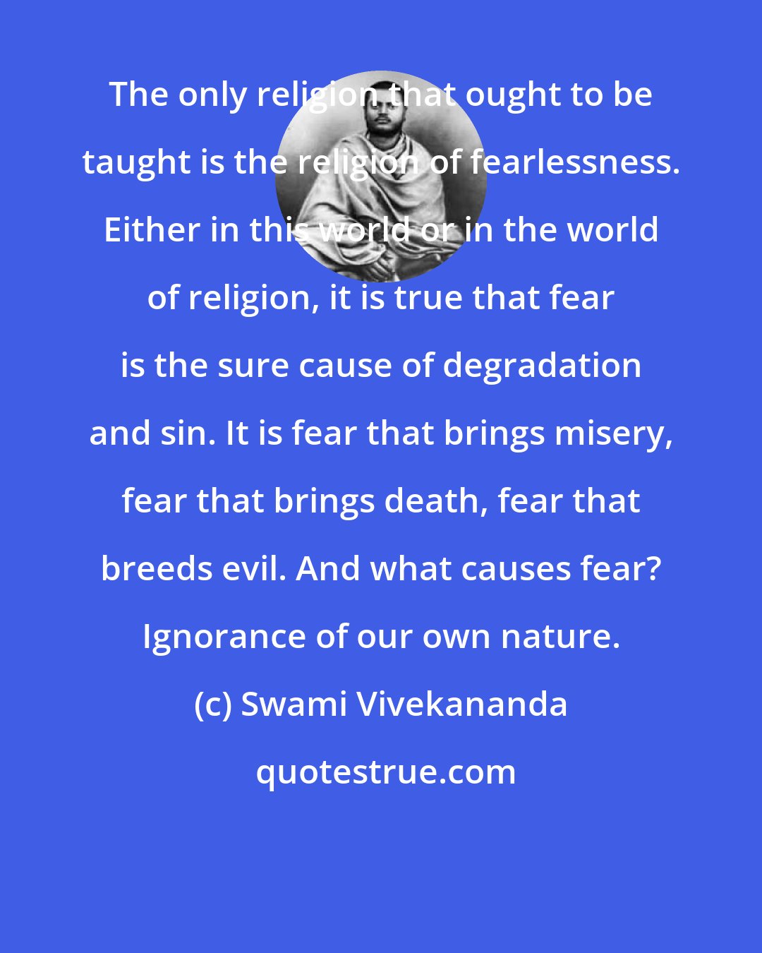 Swami Vivekananda: The only religion that ought to be taught is the religion of fearlessness. Either in this world or in the world of religion, it is true that fear is the sure cause of degradation and sin. It is fear that brings misery, fear that brings death, fear that breeds evil. And what causes fear? Ignorance of our own nature.