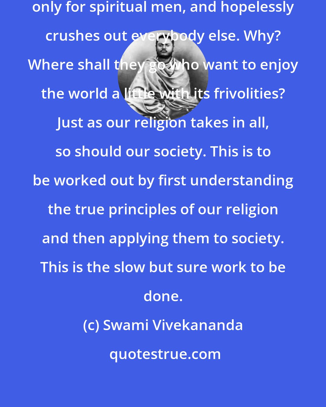 Swami Vivekananda: The present Hindu society is organised only for spiritual men, and hopelessly crushes out everybody else. Why? Where shall they go who want to enjoy the world a little with its frivolities? Just as our religion takes in all, so should our society. This is to be worked out by first understanding the true principles of our religion and then applying them to society. This is the slow but sure work to be done.