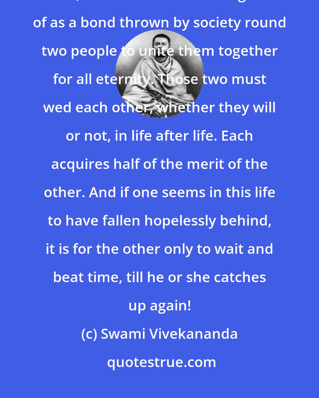 Swami Vivekananda: The West regards marriage as consisting in all that lies beyond the legal tie, while in India it is thought of as a bond thrown by society round two people to unite them together for all eternity. Those two must wed each other, whether they will or not, in life after life. Each acquires half of the merit of the other. And if one seems in this life to have fallen hopelessly behind, it is for the other only to wait and beat time, till he or she catches up again!