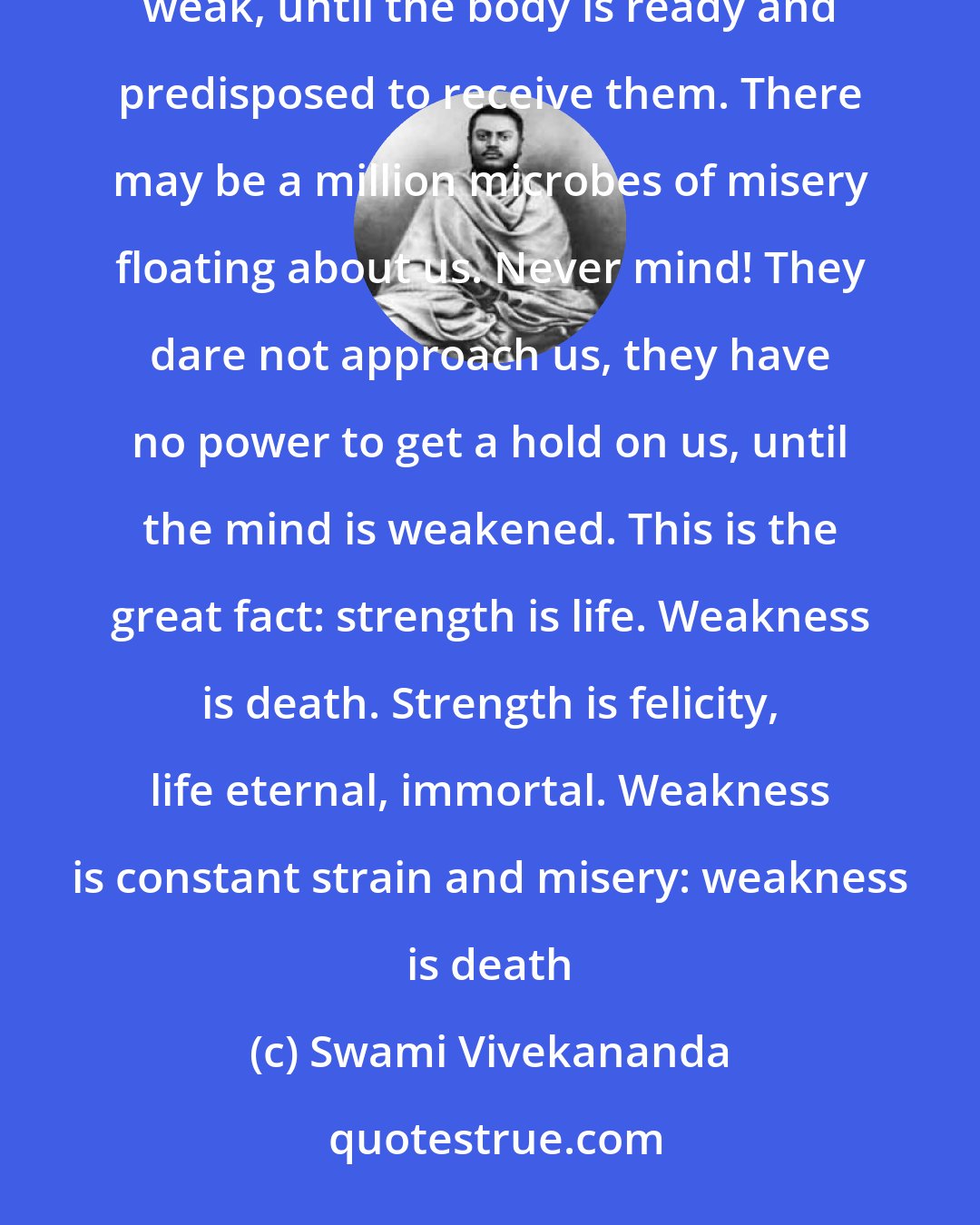 Swami Vivekananda: There are hundreds of thousands of microbes surrounding us, but they cannot harm us unless we become weak, until the body is ready and predisposed to receive them. There may be a million microbes of misery floating about us. Never mind! They dare not approach us, they have no power to get a hold on us, until the mind is weakened. This is the great fact: strength is life. Weakness is death. Strength is felicity, life eternal, immortal. Weakness is constant strain and misery: weakness is death