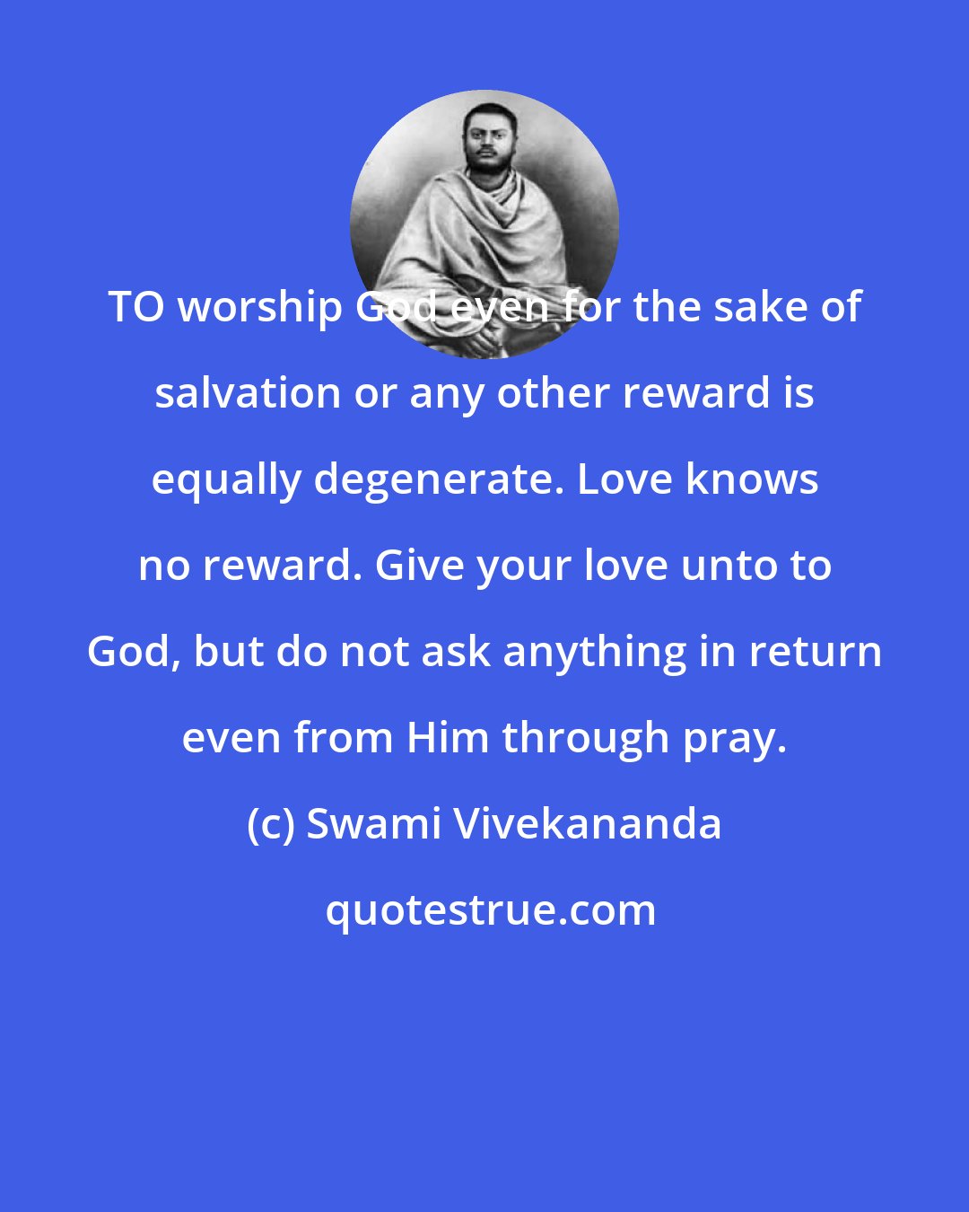 Swami Vivekananda: TO worship God even for the sake of salvation or any other reward is equally degenerate. Love knows no reward. Give your love unto to God, but do not ask anything in return even from Him through pray.