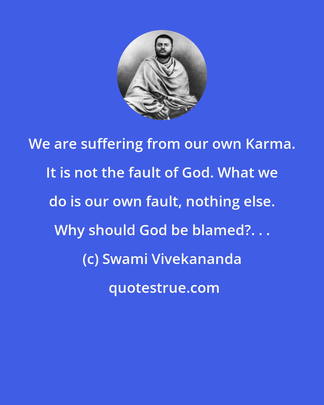 Swami Vivekananda: We are suffering from our own Karma. It is not the fault of God. What we do is our own fault, nothing else. Why should God be blamed?. . .