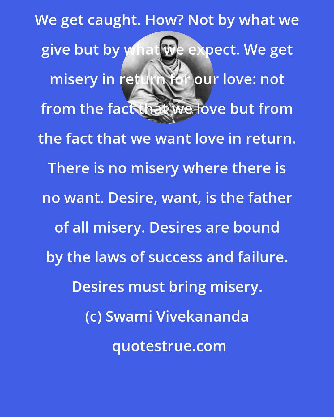 Swami Vivekananda: We get caught. How? Not by what we give but by what we expect. We get misery in return for our love: not from the fact that we love but from the fact that we want love in return. There is no misery where there is no want. Desire, want, is the father of all misery. Desires are bound by the laws of success and failure. Desires must bring misery.